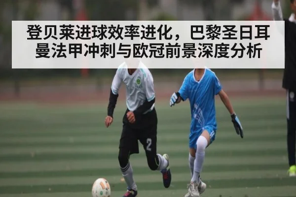 登贝莱进球效率进化，巴黎圣日耳曼法甲冲刺与欧冠前景深度分析（hth）