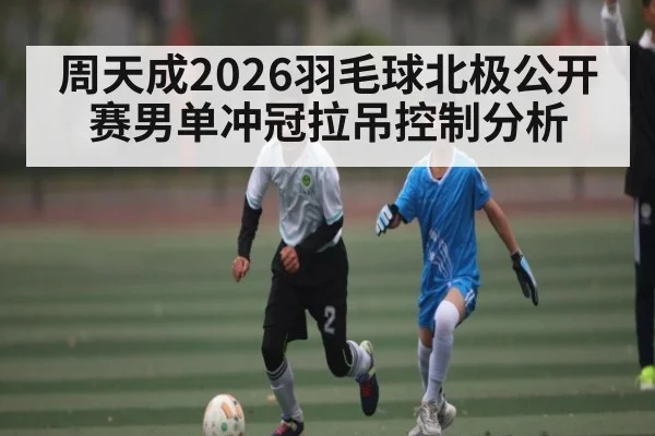 周天成2026羽毛球北极公开赛男单冲冠拉吊控制分析