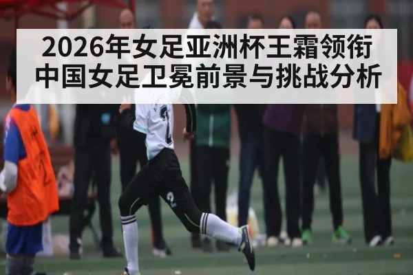 2026年女足亚洲杯王霜领衔中国女足卫冕前景与挑战分析(hth)